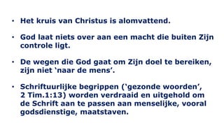 • Het kruis van Christus is alomvattend. 
• God laat niets over aan een macht die buiten Zijn 
controle ligt. 
• De wegen die God gaat om Zijn doel te bereiken, 
zijn niet ‘naar de mens’. 
• Schriftuurlijke begrippen (‘gezonde woorden’, 
2 Tim.1:13) worden verdraaid en uitgehold om 
de Schrift aan te passen aan menselijke, vooral 
godsdienstige, maatstaven. 
 