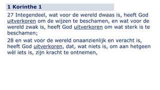 1 Korinthe 1 
27 Integendeel, wat voor de wereld dwaas is, heeft God 
uitverkoren om de wijzen te beschamen, en wat voor de 
wereld zwak is, heeft God uitverkoren om wat sterk is te 
beschamen; 
28 en wat voor de wereld onaanzienlijk en veracht is, 
heeft God uitverkoren, dat, wat niets is, om aan hetgeen 
wèl iets is, zijn kracht te ontnemen, 
 