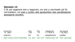 Genesis 12 
3 Ik zal zegenen wie u zegenen, en wie u vervloekt zal Ik 
vervloeken, en met u zullen alle geslachten des aardbodems 
gezegend worden. 
 
