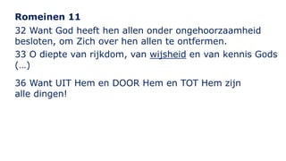 Romeinen 11 
32 Want God heeft hen allen onder ongehoorzaamheid 
besloten, om Zich over hen allen te ontfermen. 
33 O diepte van rijkdom, van wijsheid en van kennis Gods 
(…) 
36 Want UIT Hem en DOOR Hem en TOT Hem zijn 
alle dingen! 
 