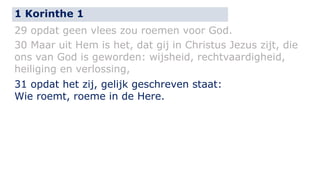1 Korinthe 1 
29 opdat geen vlees zou roemen voor God. 
30 Maar uit Hem is het, dat gij in Christus Jezus zijt, die 
ons van God is geworden: wijsheid, rechtvaardigheid, 
heiliging en verlossing, 
31 opdat het zij, gelijk geschreven staat: 
Wie roemt, roeme in de Here. 
 