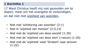 1 Korinthe 1 
17 Want Christus heeft mij niet gezonden om te 
dopen, maar om het evangelie te verkondigen, 
en dat niet met wijsheid van woorden, 
• Niet met ‘schittering van woorden’ (2:1) 
• Niet in ‘wijsheid van mensen’ (2:5,13) 
• Niet met de ‘wijsheid van deze wereld’ (1:20) 
• Niet met de ‘wijsheid van deze aion’ (=eeuw) (1:20) 
• Niet met de ‘wijsheid’ waar ‘Grieken’ naar streven 
(1:22) 
 