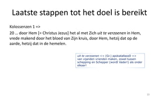 Laatste stappen tot het doel is bereikt 
Kolossenzen 1 => 
20 … door Hem [= Christus Jezus] het al met Zich uit te verzoenen in Hem, 
vrede makend door het bloed van Zijn kruis, door Hem, hetzij dat op de 
aarde, hetzij dat in de hemelen. 
10 
uit te verzoenen <= (Gr.) apokatallassO => 
van vijanden vrienden maken, zowel tussen 
schepping en Schepper (wordt Vader!) als onder 
elkaar! 
 