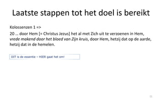 Laatste stappen tot het doel is bereikt 
Kolossenzen 1 => 
20 … door Hem [= Christus Jezus] het al met Zich uit te verzoenen in Hem, 
vrede makend door het bloed van Zijn kruis, door Hem, hetzij dat op de aarde, 
hetzij dat in de hemelen. 
11 
DIT is de essentie – HIER gaat het om! 
 