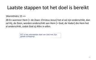 Laatste stappen tot het doel is bereikt 
1Korinthiërs 15 => 
28 En wanneer Hem [= de Zoon: Christus Jezus] het al zal zijn onderschikt, dan 
zal Hij, de Zoon, worden onderschikt aan Hem [= God, de Vader] die Hem het 
al onderschikt, zodat God zij Alles in allen. 
13 
DIT is het uiteindelijke doel van God met Zijn 
gehele schepping! 
 
