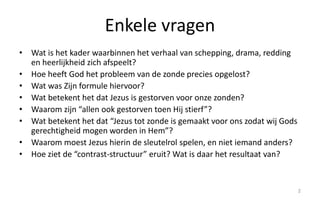 Enkele vragen 
• Wat is het kader waarbinnen het verhaal van schepping, drama, redding 
en heerlijkheid zich afspeelt? 
• Hoe heeft God het probleem van de zonde precies opgelost? 
• Wat was Zijn formule hiervoor? 
• Wat betekent het dat Jezus is gestorven voor onze zonden? 
• Waarom zijn “allen ook gestorven toen Hij stierf”? 
• Wat betekent het dat “Jezus tot zonde is gemaakt voor ons zodat wij Gods 
gerechtigheid mogen worden in Hem”? 
• Waarom moest Jezus hierin de sleutelrol spelen, en niet iemand anders? 
• Hoe ziet de “contrast-structuur” eruit? Wat is daar het resultaat van? 
2 
 