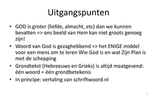 Uitgangspunten 
• GOD is groter (liefde, almacht, etc) dan we kunnen 
bevatten => ons beeld van Hem kan niet groots genoeg 
zijn! 
• Woord van God is gezaghebbend => het ENIGE middel 
voor een mens om te leren Wie God is en wat Zijn Plan is 
met de schepping 
• Grondtekst (Hebreeuws en Grieks) is altijd maatgevend: 
één woord = één grondbetekenis 
• In principe: vertaling van schriftwoord.nl 
3 
 