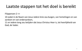 Laatste stappen tot het doel is bereikt 
Filippenzen 2 => 
10 zodat in de Naam van Jezus iedere knie zou buigen, van hemelingen en van 
aardsen en van onderaardsen, 
11 en iedere tong zou belijden dat Jezus Christus Heer is, tot heerlijkheid van 
God, de Vader. 
5 
 