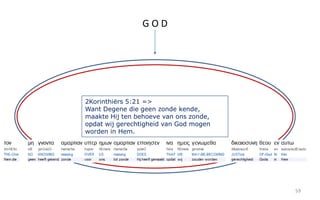 59 
G O D 
2Korinthiërs 5:21 => 
Want Degene die geen zonde kende, 
maakte Hij ten behoeve van ons zonde, 
opdat wij gerechtigheid van God mogen 
worden in Hem. 
 