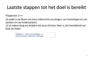 Laatste stappen tot het doel is bereikt 
Filippenzen 2 => 
10 zodat in de Naam van Jezus iedere knie zou buigen, van hemelingen en van 
aardsen en van onderaardsen, 
11 en iedere tong zou belijden dat Jezus Christus Heer is, tot heerlijkheid van 
God, de Vader. 
6 
belijden <= (Gr.) ex-omologeo => 
van binnenuit, volkomen overtuigd 
 