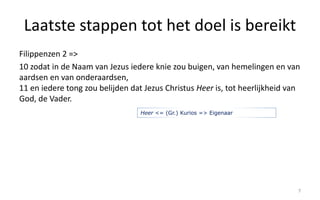 Laatste stappen tot het doel is bereikt 
Filippenzen 2 => 
10 zodat in de Naam van Jezus iedere knie zou buigen, van hemelingen en van 
aardsen en van onderaardsen, 
11 en iedere tong zou belijden dat Jezus Christus Heer is, tot heerlijkheid van 
God, de Vader. 
7 
Heer <= (Gr.) Kurios => Eigenaar 
 