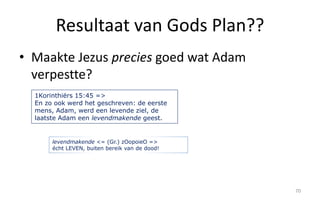 Resultaat van Gods Plan?? 
• Maakte Jezus precies goed wat Adam 
verpestte? 
70 
1Korinthiërs 15:45 => 
En zo ook werd het geschreven: de eerste 
mens, Adam, werd een levende ziel, de 
laatste Adam een levendmakende geest. 
levendmakende <= (Gr.) zOopoieO => 
écht LEVEN, buiten bereik van de dood! 
 