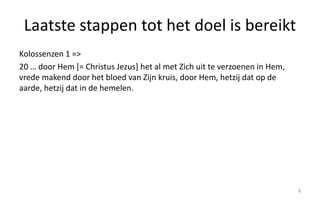 Laatste stappen tot het doel is bereikt 
Kolossenzen 1 => 
20 … door Hem [= Christus Jezus] het al met Zich uit te verzoenen in Hem, 
vrede makend door het bloed van Zijn kruis, door Hem, hetzij dat op de 
aarde, hetzij dat in de hemelen. 
8 
 