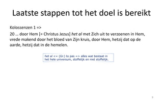 Laatste stappen tot het doel is bereikt 
Kolossenzen 1 => 
20 … door Hem [= Christus Jezus] het al met Zich uit te verzoenen in Hem, 
vrede makend door het bloed van Zijn kruis, door Hem, hetzij dat op de 
aarde, hetzij dat in de hemelen. 
9 
het al <= (Gr.) to pas => alles wat bestaat in 
het hele universum, stoffelijk en niet stoffelijk. 
 