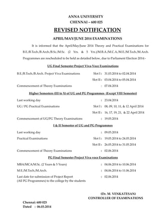  
ANNA UNIVERSITY 
  CHENNAI – 600 025 
REVISED NOTIFICATION 
 
 
APRIL/MAY/JUNE 2014 EXAMINATIONS 
  
It  is  informed  that  the  April/May/June  2014  Theory  and  Practical  Examinations  for 
B.E./B.Tech./B.Arch./B.Sc./M.Sc.  (2  Yrs.  &  5  Yrs.)/M.B.A./M.C.A./M.E./M.Tech./M.Arch. 
Programmes are rescheduled to be held as detailed below, due to Parliament Election 2014:‐ 
 
UG Final Semester Project Viva‐Voce Examinations 
 
B.E./B.Tech./B.Arch. Project Viva Examinations  Slot I : 31.03.2014 to 02.04.2014 
Slot II : 03.04.2014 to 05.04.2014 
Commencement of Theory Examinations   : 07.04.2014 
 
Higher Semesters (III to X) of UG and PG Programmes  (Except VIII Semester)
 
Last working day  : 23.04.2014 
UG / PG Practical Examinations  
 
Slot I : 08, 09, 10, 11, & 12 April 2014 
  Slot II : 16, 17, 19, 21,  & 22 April 2014  
Commencement of UG/PG Theory Examinations   : 19.05.2014 
 
I & II Semester of UG and PG Programmes
 
Last working day  : 09.05.2014 
Practical Examinations  Slot I : 19.05.2014 to 24.05.2014 
Slot II : 26.05.2014 to 31.05.2014  
Commencement of Theory Examinations   : 02.06.2014 
 
PG Final Semester Project Viva voce Examinations 
 
MBA/MCA/M.Sc. (2 Years & 5 Years)  : 04.06.2014 to 10.06.2014 
M.E./M.Tech./M.Arch.   : 04.06.2014 to 11.06.2014 
Last date for submission of Project Report                
(All PG Programmes) to the college by the students 
: 02.06.2014 
     
 
 
                (Dr. M. VENKATESAN)         
CONTROLLER OF EXAMINATIONS 
Chennai: 600 025 
Dated    :  06.03.2014 
 