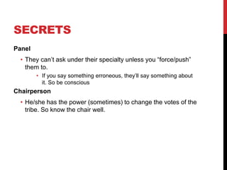SECRETS
Panel
• They can’t ask under their specialty unless you “force/push”
them to.
• If you say something erroneous, they’ll say something about
it. So be conscious
Chairperson
• He/she has the power (sometimes) to change the votes of the
tribe. So know the chair well.
 