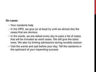 On cases
• Your residents help
• In the OPD, we give (or at least try until we almost die) the
cases that are obvious.
• In the wards, we are asked every day to pass a list of cases
that will be included as ward cases. We still give the basic
ones. We also try limiting admissions during revalida season
• Visit the wards and opd before your day. Tell the residents in
the opd/ward of your impending success
 