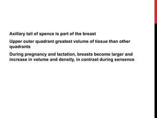 Axillary tail of spence is part of the breast
Upper outer quadrant greatest volume of tissue than other
quadrants
During pregnancy and lactation, breasts become larger and
increase in volume and density, in contrast during sensence
 