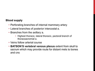 Blood supply
• Perforating branches of internal mammary artery
• Lateral branches of posterior intercostal a.
• Branches from the axillary a.
• Highest thoracic, lateral thoracic, pectoral branch of
thoracoacromial a.
• Veins follow arterial course
• BATSON’S vertebral venous plexus extent from skull to
sacrum which may provide route for distant mets to bones
and cns
 