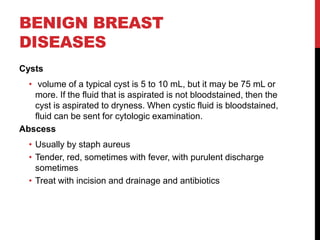 BENIGN BREAST
DISEASES
Cysts
• volume of a typical cyst is 5 to 10 mL, but it may be 75 mL or
more. If the fluid that is aspirated is not bloodstained, then the
cyst is aspirated to dryness. When cystic fluid is bloodstained,
fluid can be sent for cytologic examination.
Abscess
• Usually by staph aureus
• Tender, red, sometimes with fever, with purulent discharge
sometimes
• Treat with incision and drainage and antibiotics
 