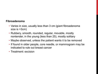 Fibroadenoma
• Varies in size, usually less than 3 cm (giant fibroadenoma
size is >3cm)
• Rubbery, smooth, rounded, regular, movable, mostly
nontender, in the young (less than 25), mostly solitary
• Maybe observed, unless the patient wants it to be removed
• If found in older people, core needle, or mammogram may be
indicated to rule out breast cancer
• Treatment: excision
 