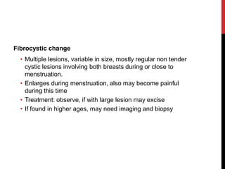 Fibrocystic change
• Multiple lesions, variable in size, mostly regular non tender
cystic lesions involving both breasts during or close to
menstruation.
• Enlarges during menstruation, also may become painful
during this time
• Treatment: observe, if with large lesion may excise
• If found in higher ages, may need imaging and biopsy
 
