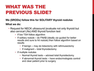 WHAT WAS THE
PREVIOUS SLIDE?
We (SRODs) follow this for SOLITARY thyroid nodules
What we do:
• Request for NECK ultrasound (evaluate not only thyroid but
also cervical LNs) AND thyroid function test
• If low TSH follow algorithm
• If solitary nodule – do FNAB (ideally utz guided for better
results and sure to hit nodule) then follow algorithm based on
results
• If benign – may do lobectomy with isthmusectomy
• If malignant – total thyroidectomy
• If multiple nodules
• Normal thyroid tests – advised total thyroidectomy
• If abnormal thyroid tests – have endocrinologists control
and clear patient prior to surgery
 