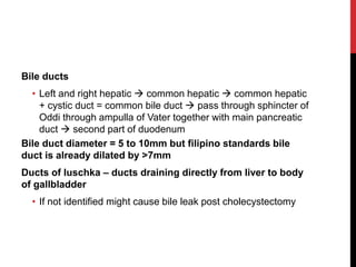 Bile ducts
• Left and right hepatic  common hepatic  common hepatic
+ cystic duct = common bile duct  pass through sphincter of
Oddi through ampulla of Vater together with main pancreatic
duct  second part of duodenum
Bile duct diameter = 5 to 10mm but filipino standards bile
duct is already dilated by >7mm
Ducts of luschka – ducts draining directly from liver to body
of gallbladder
• If not identified might cause bile leak post cholecystectomy
 