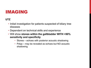 IMAGING
UTZ
• Initial investigation for patients suspected of biliary tree
diseases
• Dependent on technical skills and experience
• Will show stones within the gallbladder WITH >90%
sensitivity and specificity
• Stones – echoes with posterior acoustic shadowing
• Polyp – may be revealed as echoes but NO acoustic
shadowing
 