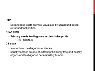 UTZ
• Extrahepatic ducts are well visualized by ultrasound except
retroduodenal portion
HIDA scan
• Primary use is to diagnose acute cholecystitis
• NOT STONES
CT scan
• Inferior to utz in diagnosis of stones
• usually to trace course of extrahepatic biliary tree and nearby
organs and to diagnose periampullary tumors
 