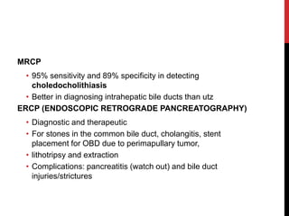 MRCP
• 95% sensitivity and 89% specificity in detecting
choledocholithiasis
• Better in diagnosing intrahepatic bile ducts than utz
ERCP (ENDOSCOPIC RETROGRADE PANCREATOGRAPHY)
• Diagnostic and therapeutic
• For stones in the common bile duct, cholangitis, stent
placement for OBD due to perimapullary tumor,
• lithotripsy and extraction
• Complications: pancreatitis (watch out) and bile duct
injuries/strictures
 