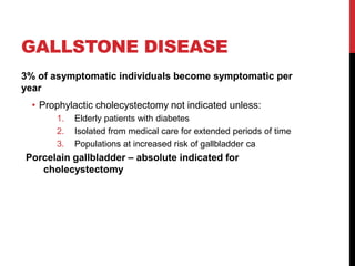 GALLSTONE DISEASE
3% of asymptomatic individuals become symptomatic per
year
• Prophylactic cholecystectomy not indicated unless:
1. Elderly patients with diabetes
2. Isolated from medical care for extended periods of time
3. Populations at increased risk of gallbladder ca
Porcelain gallbladder – absolute indicated for
cholecystectomy
 