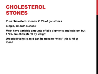 CHOLESTEROL
STONES
Pure cholesterol stones <10% of gallstones
Single, smooth surface
Most have variable amounts of bile pigments and calcium but
>70% are cholesterol by weight
Ursodeoxycholic acid can be used to “melt” this kind of
stone
 