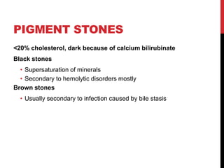 PIGMENT STONES
<20% cholesterol, dark because of calcium bilirubinate
Black stones
• Supersaturation of minerals
• Secondary to hemolytic disorders mostly
Brown stones
• Usually secondary to infection caused by bile stasis
 