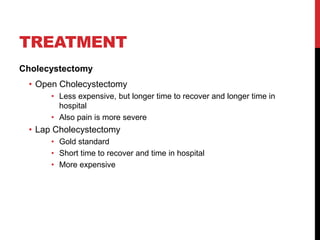 TREATMENT
Cholecystectomy
• Open Cholecystectomy
• Less expensive, but longer time to recover and longer time in
hospital
• Also pain is more severe
• Lap Cholecystectomy
• Gold standard
• Short time to recover and time in hospital
• More expensive
 