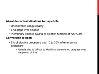 Absolute contraindications for lap chole
• Uncontrolled coagulopathy
• End stage liver disease
• Pulmonary disease COPD or ejection function of <20% are
Conversion to open
• 5% of elective procedure and 10 to 30% of emergency
procedure
• Usually due to difficult to identify anatomy or no progress over
set period of time
 
