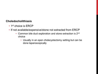 Choledocholithiasis
• 1st choice is ERCP
• If not available/expensive/stone not extracted from ERCP
• Common bile duct exploration and stone extraction is 2nd
choice
• Usually in an open cholecystectomy setting but can be
done laparoscopically
 