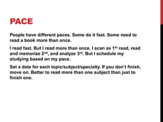PACE
People have different paces. Some do it fast. Some need to
read a book more than once.
I read fast. But I read more than once. I scan as 1st read, read
and memorize 2nd, and analyze 3rd. But I schedule my
studying based on my pace.
Set a date for each topic/subject/specialty. If you don’t finish,
move on. Better to read more than one subject than just to
finish one.
 