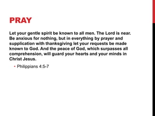PRAY
Let your gentle spirit be known to all men. The Lord is near.
Be anxious for nothing, but in everything by prayer and
supplication with thanksgiving let your requests be made
known to God. And the peace of God, which surpasses all
comprehension, will guard your hearts and your minds in
Christ Jesus.
• Philippians 4:5-7
 