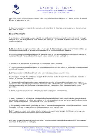 LAERTE                   J.       SILVA
                                         TRADUTOR JURAMENTADO E INTERPRETE COMERCIAL
                                                  h ttp : // w ww . lj st r ad uc oe s .c o m


g) O prazo para a universidade se manifestar sobre o requerimento de revalidação é de 6 meses, a contar da data de
entrada do documento na Ifes.




O Brasil não possui nenhum acordo de reconhecimento automático de diplomas; portanto, as regras são as mesmas
para todos os países.


REGULAMENTAÇÃO

A revalidação de diploma de graduação expedido por estabelecimentos estrangeiros é regulamentada pela Resolução
CNE/CES nº 01, de 28 de janeiro de 2002, alterada pela Resolução CNE/CES nº 8, de 4 de outubro de 2007, as quais
dispõem o seguinte:




1. São competentes para processar e conceder a revalidação de diplomas de graduação as universidades públicas que
ministrem curso de graduação reconhecido na mesma área de conhecimento ou em área afim.

1.1. O processo de revalidação de diplomas de graduação inicia-se com a homologação dos documentos relativos ao
curso na embaixada / consulado brasileiro do país onde o estudante fez sua graduação o;




2. Solicitação de requerimento de revalidação na universidade pública escolhida:

2.1. O processo de revalidação de diploma de graduação tem início, em cada instituição, no período correspondente ao
seu calendário escolar;

2.2. O processo de revalidação será fixado pelas universidades quanto aos seguintes itens:

I – prazos para inscrição dos candidatos, recepção de documentos, análise de equivalência dos estudos realizados e
registro do diploma a ser revalidado;

II – apresentação de cópia do diploma a ser revalidado, documentos referentes à instituição de origem, histórico
escolar do curso e conteúdo programático das disciplinas, todos autenticados pela autoridade consular. Aos refugiados
que não possam exibir seus diplomas e currículos admitir-se-á o suprimento pelos meios de prova em direito
permitidos.

2.3. O aluno poderá pagar uma taxa referente ao custeio das despesas administrativas;




3. Para o julgamento da equivalência, para efeito de revalidação de diploma, será constituída uma comissão especial,
composta por professores da própria universidade ou de outros estabelecimentos, que tenham qualificação compatível
com a área do conhecimento e com o nível do título a ser revalidado;

3.2. Caso haja dúvida quanto à similaridade do curso, a comissão poderá determinar a realização de exames e provas
(prestados em língua portuguesa) com o objetivo de caracterizar a equivalência ;

3.3. O requerente poderá ainda realizar estudos complementares, se na comparação dos títulos, exames e provas
ficar comprovado o não preenchimento das condições mínimas;




4. O prazo para a universidade se manifestar sobre o requerimento de revalidação é de seis meses, a contar da data
de entrada do documento na instituição;



                   R. Maria Cândida de Jesus, 485/402 - Belo Horizonte - 31.330-460
                      E-mail: juramentado@ljstraducoes.com / ljstrans@gmail.com
                                    F: (31) 3498-6020 / 9992-8118
 
