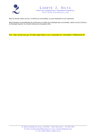 LAERTE                   J.       SILVA
                                        TRADUTOR JURAMENTADO E INTERPRETE COMERCIAL
                                                 h ttp : // w ww . lj st r ad uc oe s .c o m


4.2. Da decisão caberá recurso, no âmbito da universidade, no prazo estipulado em seu regimento;

4.3. Esgotadas as possibilidades de acolhimento ao pedido de revalidação pela universidade, caberá recurso à Câmara
de Educação Superior do Conselho Nacional de Educação (CNE).




Ref.: http://portal.mec.gov.br/index.php?option=com_content&view=article&id=149&Itemid=86




                  R. Maria Cândida de Jesus, 485/402 - Belo Horizonte - 31.330-460
                     E-mail: juramentado@ljstraducoes.com / ljstrans@gmail.com
                                   F: (31) 3498-6020 / 9992-8118
 