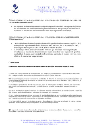 LAERTE                  J.       SILVA
                                        TRADUTOR JURAMENTADO E INTERPRETE COMERCIAL
                                                 h ttp : // w ww . lj st r ad uc oe s .c o m




COMO FUNCIONA A REVALIDAÇÃO DE DIPLOMA DE MESTRADO E/OU DOUTORADO EXPEDIDO POR
UNIVERSIDADES ESTRANGEIRAS?

    •   Os diplomas de mestrado e doutorado expedidos por universidades estrangeiras só poderão
        ser reconhecidos por universidades que possuam cursos de pós-graduação reconhecidos e
        avaliados na mesma área de conhecimento e em nível equivalente ou superior.


COMO FUNCIONA A REVALIDAÇÃO DE DIPLOMA ESTRANGEIRO DE GRADUAÇÃO EXPEDIDO POR
IES ESTRANGEIRA?

    •    A revalidação de diploma de graduação expedido por instituições de ensino superior (IES)
        estrangeiras é regulamentada pela Resolução CNE/CES nº 01, de 28 de janeiro de 2002,
        alterada pela Resolução CNE/CES nº 8, de 4 de outubro de 2007
    •   A revalidação é feita pelas universidades públicas, que ministrem curso de graduação
        reconhecido na mesma área de conhecimento ou em área afim. Caso haja dúvida quanto à
        similaridade do curso, a universidade pode solicitar a realização de exames e provas, com o
        objetivo de caracterizar a equivalência.


COMO OBTER

Para obter a revalidação, os seguintes passos devem ser seguidos, segundo a legislação atual:




a) Entrar com um requerimento de revalidação em uma instituição pública de ensino superior do Brasil. De acordo
com a regulamentação, apenas as universidades públicas podem revalidar diplomas:

“São competentes para processar e conceder as revalidações de diplomas de graduação as universidades públicas que
ministrem curso de graduação reconhecido na mesma área de conhecimento ou em área afim.” (Art. 3º Res. nº 1, de
29 de janeiro de 2002)

b) Deverão ser apresentados, além do requerimento, cópia do diploma a ser revalidado, instruído com documentos
referentes à instituição de origem, duração e currículo do curso, conteúdo programático, bibliografia e histórico
escolar.

c) O aluno deverá pagar uma taxa referente ao custeio das despesas administrativas. O valor da taxa não é prefixado
pelo Conselho Nacional de Educação e pode variar de instituição para instituição.

d) Para o julgamento da equivalência, para efeito de revalidação de diploma, será constituída uma Comissão Especial,
composta por professores da própria universidade ou de outros estabelecimentos, que tenham qualificação compatível
com a área do conhecimento e com o nível do título a ser revalidado.

e) Se houver dúvida quanto à similaridade do curso, a Comissão poderá determinar a realização de exames e provas
(prestados em língua portuguesa) com o objetivo de caracterizar a equivalência.




f) O requerente poderá ainda realizar estudos complementares, se na comparação dos títulos, exames e provas ficar
comprovado o não preenchimento das condições mínimas.




                  R. Maria Cândida de Jesus, 485/402 - Belo Horizonte - 31.330-460
                     E-mail: juramentado@ljstraducoes.com / ljstrans@gmail.com
                                   F: (31) 3498-6020 / 9992-8118
 