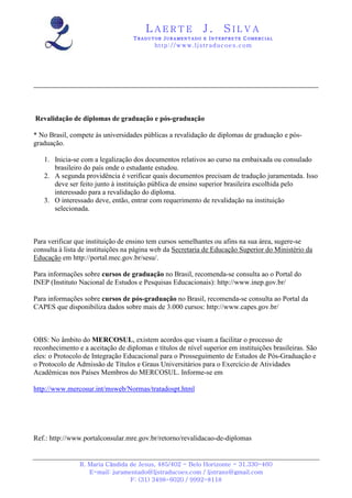 LAERTE                  J.       SILVA
                                   TRADUTOR JURAMENTADO E INTERPRETE COMERCIAL
                                           h ttp : // w ww . lj st r ad uc oe s .c o m




Revalidação de diplomas de graduação e pós-graduação

* No Brasil, compete às universidades públicas a revalidação de diplomas de graduação e pós-
graduação.

   1. Inicia-se com a legalização dos documentos relativos ao curso na embaixada ou consulado
      brasileiro do país onde o estudante estudou.
   2. A segunda providência é verificar quais documentos precisam de tradução juramentada. Isso
      deve ser feito junto à instituição pública de ensino superior brasileira escolhida pelo
      interessado para a revalidação do diploma.
   3. O interessado deve, então, entrar com requerimento de revalidação na instituição
      selecionada.



Para verificar que instituição de ensino tem cursos semelhantes ou afins na sua área, sugere-se
consulta à lista de instituições na página web da Secretaria de Educação Superior do Ministério da
Educação em http://portal.mec.gov.br/sesu/.

Para informações sobre cursos de graduação no Brasil, recomenda-se consulta ao o Portal do
INEP (Instituto Nacional de Estudos e Pesquisas Educacionais): http://www.inep.gov.br/

Para informações sobre cursos de pós-graduação no Brasil, recomenda-se consulta ao Portal da
CAPES que disponibiliza dados sobre mais de 3.000 cursos: http://www.capes.gov.br/



OBS: No âmbito do MERCOSUL, existem acordos que visam a facilitar o processo de
reconhecimento e a aceitação de diplomas e títulos de nível superior em instituições brasileiras. São
eles: o Protocolo de Integração Educacional para o Prosseguimento de Estudos de Pós-Graduação e
o Protocolo de Admissão de Títulos e Graus Universitários para o Exercício de Atividades
Acadêmicas nos Países Membros do MERCOSUL. Informe-se em

http://www.mercosur.int/msweb/Normas/tratadospt.html




Ref.: http://www.portalconsular.mre.gov.br/retorno/revalidacao-de-diplomas


                R. Maria Cândida de Jesus, 485/402 - Belo Horizonte - 31.330-460
                   E-mail: juramentado@ljstraducoes.com / ljstrans@gmail.com
                                 F: (31) 3498-6020 / 9992-8118
 