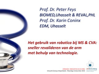 Prof. Dr. Peter Feys
      BIOMED,Uhasselt & REVAL,PHL
      Prof. Dr. Karin Coninx
      EDM, Uhasselt


Het gebruik van robotica bij MS & CVA:
sneller revalideren van de arm
met behulp van technologie.


                                 ZORGIDEE: INNOVATIES IN DE ZORG
          Uhasselt (Campus Diepenbeek) - Maandag 13 december 2010
 
