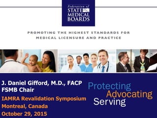 © 2015 Federation of State Medical Boards
J. Daniel Gifford, M.D., FACP
FSMB Chair
IAMRA Revalidation Symposium
Montreal, Canada
October 29, 2015
 