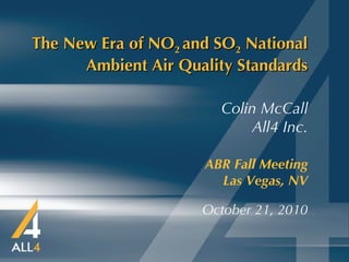 The New Era of NO 2  and SO 2  National Ambient Air Quality Standards ABR Fall Meeting   Las Vegas, NV October 21, 2010 Colin McCall All4 Inc. 