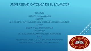 UNIVERSIDAD CATÓLICA DE EL SALVADOR
FACULTAD:
CIENCIAS Y HUMANIDADES
CARRERA:
LIC. CIENCIAS DE LA EDUCACION CON ESPECIALIDAD EN IDIOMA INGLES
MATERIA:
DISEÑO Y GESTION CURRICULAR
CATEDRÁTICA:
LIC. SILVIA CAROLINA MARROQUIN DE MARROQUIN
TEMA:
REVALORIZACIÓN DE LOS CONTENIDOS DE APRENDIZAJE
ALUMNO: RICARDO ALBERTO LOPEZ HERNANDEZ
 
