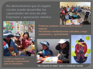 Y crear un espacio de
creatividad y esparcimiento
para los estudiantes.
Podemos revalorar nuestra cultura local y
regional.
Percibiendo manifestaciones culturales y luego
expresando y apreciándolas.
No importa la edad, sexo o condición social.
 
