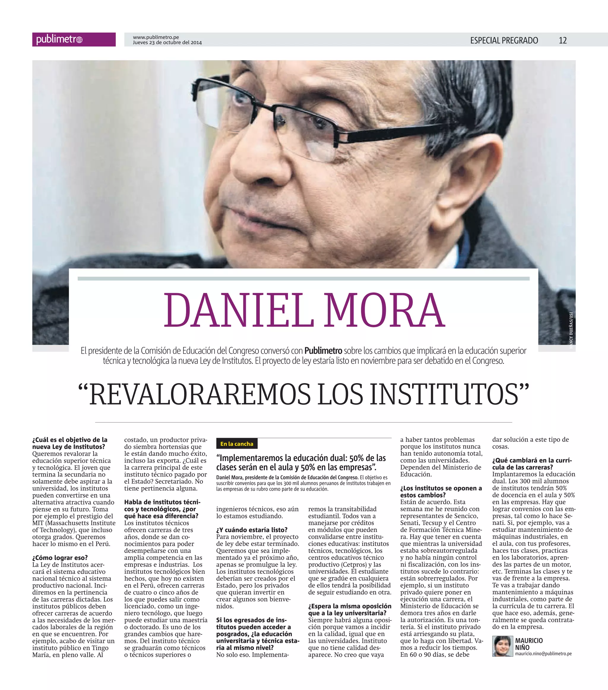 www.publimetro.pe 
Jueves 23 de octubre del 2014 ESPECIAL PREGRADO 
¿Cuál es el objetivo de la 
nueva Ley de Institutos? 
Queremos revalorar la 
educación superior técnica 
y tecnológica. El joven que 
termina la secundaria no 
solamente debe aspirar a la 
universidad, los institutos 
pueden convertirse en una 
alternativa atractiva cuando 
piense en su futuro. Toma 
por ejemplo el prestigio del 
MIT (Massachusetts Institute 
of Technology), que incluso 
otorga grados. Queremos 
hacer lo mismo en el Perú. 
¿Cómo lograr eso? 
La Ley de Institutos acer-cará 
el sistema educativo 
nacional técnico al sistema 
productivo nacional. Inci-diremos 
en la pertinencia 
de las carreras dictadas. Los 
institutos públicos deben 
ofrecer carreras de acuerdo 
a las necesidades de los mer-cados 
laborales de la región 
en que se encuentren. Por 
ejemplo, acabo de visitar un 
instituto público en Tingo 
María, en pleno valle. Al 
costado, un productor priva-do 
siembra hortensias que 
le están dando mucho éxito, 
incluso las exporta. ¿Cuál es 
la carrera principal de este 
instituto técnico pagado por 
el Estado? Secretariado. No 
tiene pertinencia alguna. 
Habla de institutos técni-cos 
y tecnológicos, ¿por 
qué hace esa diferencia? 
Los institutos técnicos 
ofrecen carreras de tres 
años, donde se dan co-nocimientos 
para poder 
desempeñarse con una 
amplia competencia en las 
empresas e industrias. Los 
institutos tecnológicos bien 
hechos, que hoy no existen 
en el Perú, ofrecen carreras 
de cuatro o cinco años de 
los que puedes salir como 
licenciado, como un inge-niero 
tecnólogo, que luego 
puede estudiar una maestría 
o doctorado. Es uno de los 
grandes cambios que hare-mos. 
Del instituto técnico 
se graduarán como técnicos 
o técnicos superiores o 
ingenieros técnicos, eso aún 
lo estamos estudiando. 
¿Y cuándo estaría listo? 
Para noviembre, el proyecto 
de ley debe estar terminado. 
Queremos que sea imple-mentado 
ya el próximo año, 
apenas se promulgue la ley. 
Los institutos tecnológicos 
deberían ser creados por el 
Estado, pero los privados 
que quieran invertir en 
crear algunos son bienve-nidos. 
Si los egresados de ins-titutos 
pueden acceder a 
posgrados, ¿la educación 
universitaria y técnica esta-ría 
al mismo nivel? 
No solo eso. Implementa-remos 
la transitabilidad 
estudiantil. Todos van a 
manejarse por créditos 
en módulos que pueden 
convalidarse entre institu-ciones 
educativas: institutos 
técnicos, tecnológicos, los 
centros educativos técnico 
productivo (Cetpros) y las 
universidades. El estudiante 
que se gradúe en cualquiera 
de ellos tendrá la posibilidad 
de seguir estudiando en otra. 
¿Espera la misma oposición 
que a la ley universitaria? 
Siempre habrá alguna oposi-ción 
porque vamos a incidir 
en la calidad, igual que en 
las universidades. Instituto 
que no tiene calidad des-aparece. 
No creo que vaya 
a haber tantos problemas 
porque los institutos nunca 
han tenido autonomía total, 
como las universidades. 
Dependen del Ministerio de 
Educación. 
¿Los institutos se oponen a 
estos cambios? 
Están de acuerdo. Esta 
semana me he reunido con 
representantes de Sencico, 
Senati, Tecsup y el Centro 
de Formación Técnica Mine-ra. 
Hay que tener en cuenta 
que mientras la universidad 
estaba sobreautorregulada 
y no había ningún control 
ni fiscalización, con los ins-titutos 
sucede lo contrario: 
están sobrerregulados. Por 
ejemplo, si un instituto 
privado quiere poner en 
ejecución una carrera, el 
Ministerio de Educación se 
demora tres años en darle 
la autorización. Es una ton-tería. 
Si el instituto privado 
está arriesgando su plata, 
que lo haga con libertad. Va-mos 
a reducir los tiempos. 
En 60 o 90 días, se debe 
NANCY DUEÑAS/USI 
dar solución a este tipo de 
cosas. 
¿Qué cambiará en la currí-cula 
de las carreras? 
Implantaremos la educación 
dual. Los 300 mil alumnos 
de institutos tendrán 50% 
de docencia en el aula y 50% 
en las empresas. Hay que 
lograr convenios con las em-presas, 
tal como lo hace Se-nati. 
Si, por ejemplo, vas a 
estudiar mantenimiento de 
máquinas industriales, en 
el aula, con tus profesores, 
haces tus clases, practicas 
en los laboratorios, apren-des 
las partes de un motor, 
etc. Terminas las clases y te 
vas de frente a la empresa. 
Te vas a trabajar dando 
mantenimiento a máquinas 
industriales, como parte de 
la currícula de tu carrera. El 
que hace eso, además, gene-ralmente 
se queda contrata-do 
en la empresa. 
DANIEL MORA 
El presidente de la Comisión de Educación del Congreso conversó con Publimetro sobre los cambios que implicará en la educación superior 
técnica y tecnológica la nueva Ley de Institutos. El proyecto de ley estaría listo en noviembre para ser debatido en el Congreso. 
“REVALORAREMOS LOS INSTITUTOS” 
En la cancha 
“Implementaremos la educación dual: 50% de las 
clases serán en el aula y 50% en las empresas”. 
Daniel Mora, presidente de la Comisión de Educación del Congreso. El objetivo es 
suscribir convenios para que los 300 mil alumnos peruanos de institutos trabajen en 
las empresas de su rubro como parte de su educación. 
MAURICIO 
NIÑO 
mauricio.nino@publimetro.pe 
