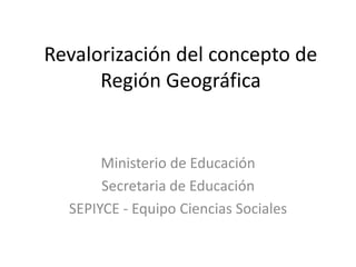 Revalorización del concepto de
Región Geográfica
Ministerio de Educación
Secretaria de Educación
SEPIYCE - Equipo Ciencias Sociales
 